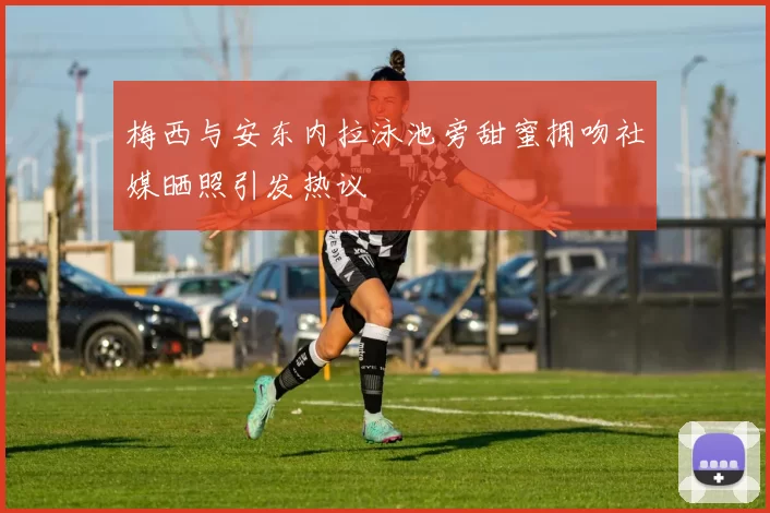 梅西与安东内拉泳池旁甜蜜拥吻社媒晒照引发热议