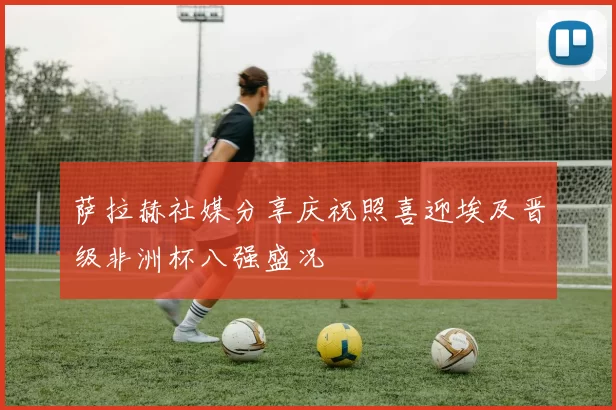 萨拉赫社媒分享庆祝照喜迎埃及晋级非洲杯八强盛况