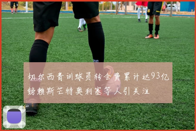 切尔西青训球员转会费累计达93亿镑赖斯芒特奥利塞等人引关注