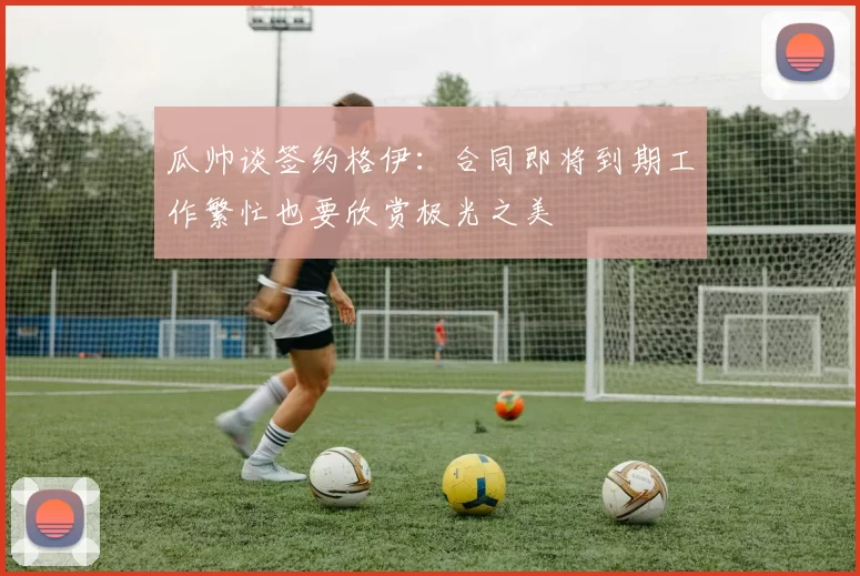 瓜帅谈签约格伊：合同即将到期工作繁忙也要欣赏极光之美