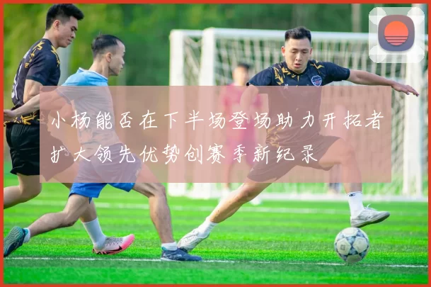 小杨能否在下半场登场助力开拓者扩大领先优势创赛季新纪录