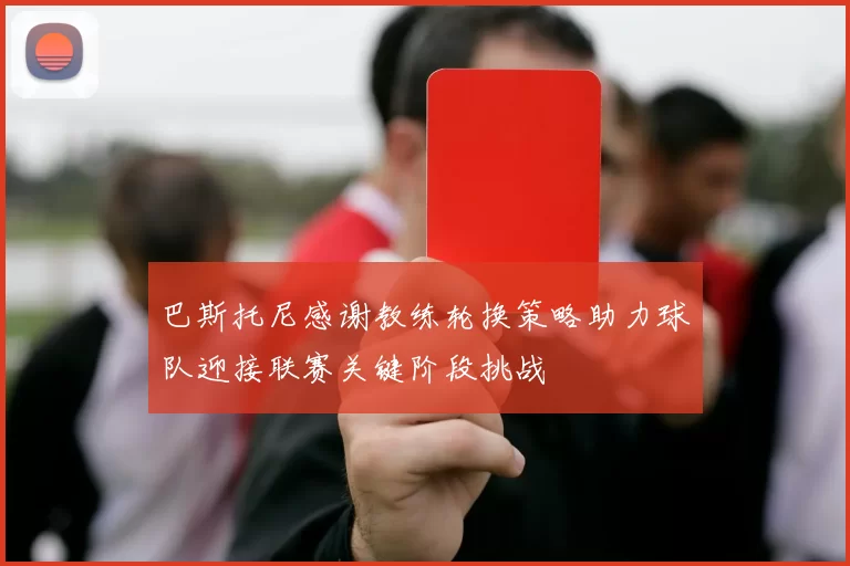 巴斯托尼感谢教练轮换策略助力球队迎接联赛关键阶段挑战