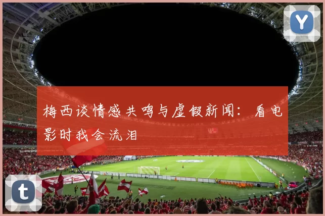 梅西谈情感共鸣与虚假新闻：看电影时我会流泪